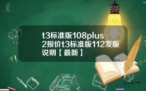 t3标准版108plus2报价t3标准版112发版说明【最新】