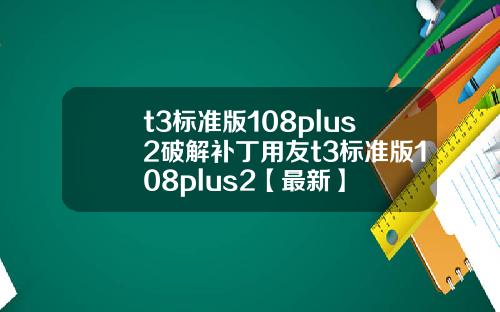 t3标准版108plus2破解补丁用友t3标准版108plus2【最新】