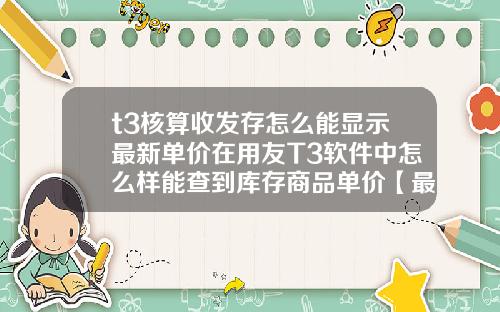 t3核算收发存怎么能显示最新单价在用友T3软件中怎么样能查到库存商品单价【最新】