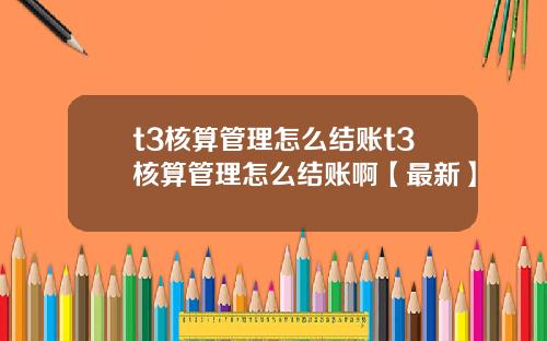 t3核算管理怎么结账t3核算管理怎么结账啊【最新】