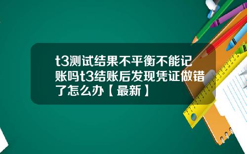 t3测试结果不平衡不能记账吗t3结账后发现凭证做错了怎么办【最新】