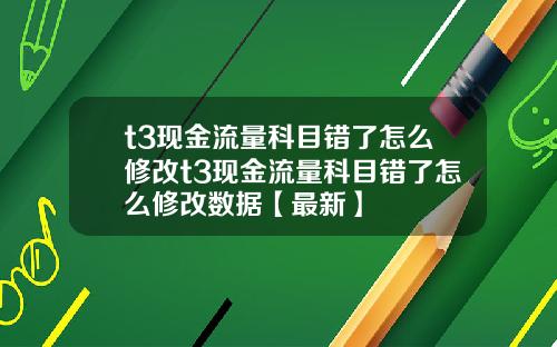 t3现金流量科目错了怎么修改t3现金流量科目错了怎么修改数据【最新】