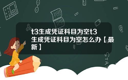 t3生成凭证科目为空t3生成凭证科目为空怎么办【最新】