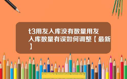 t3用友入库没有数量用友入库数量有误如何调整【最新】