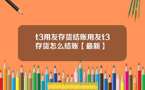t3用友存货结账用友t3存货怎么结账【最新】