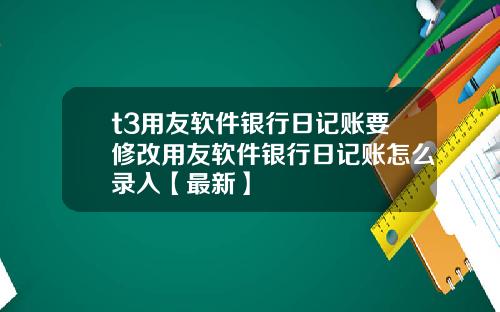 t3用友软件银行日记账要修改用友软件银行日记账怎么录入【最新】