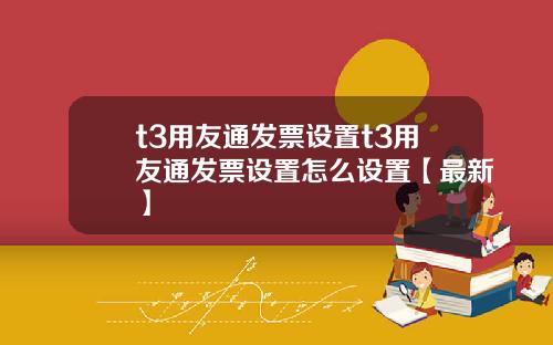 t3用友通发票设置t3用友通发票设置怎么设置【最新】