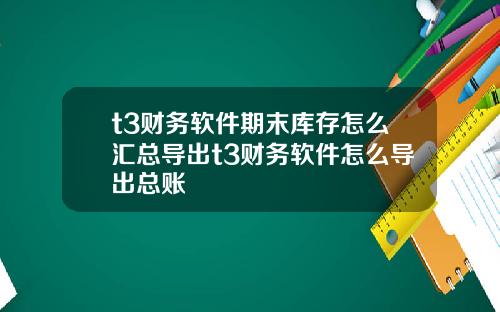 t3财务软件期末库存怎么汇总导出t3财务软件怎么导出总账