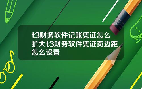t3财务软件记账凭证怎么扩大t3财务软件凭证页边距怎么设置