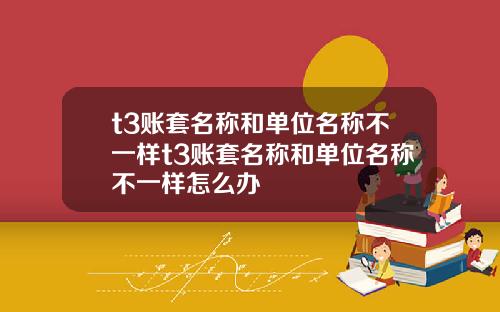 t3账套名称和单位名称不一样t3账套名称和单位名称不一样怎么办