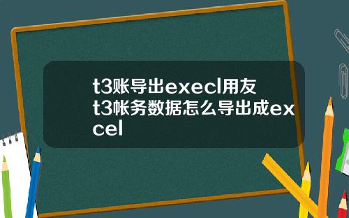 t3账导出execl用友t3帐务数据怎么导出成excel