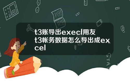 t3账导出execl用友t3帐务数据怎么导出成excel
