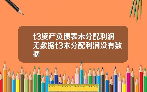 t3资产负债表未分配利润无数据t3未分配利润没有数据