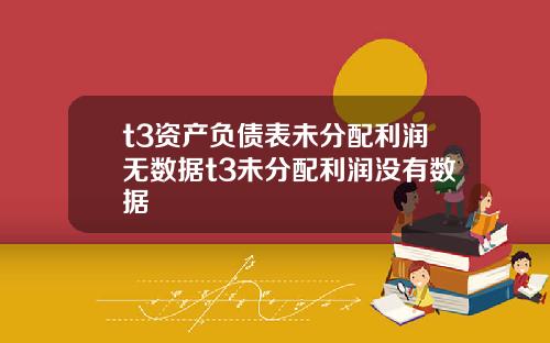 t3资产负债表未分配利润无数据t3未分配利润没有数据