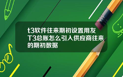 t3软件往来期初设置用友T3总账怎么引入供应商往来的期初数据