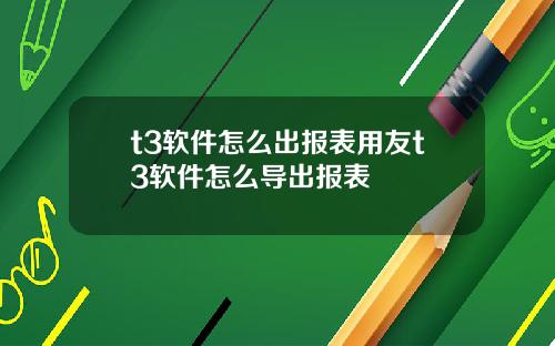 t3软件怎么出报表用友t3软件怎么导出报表