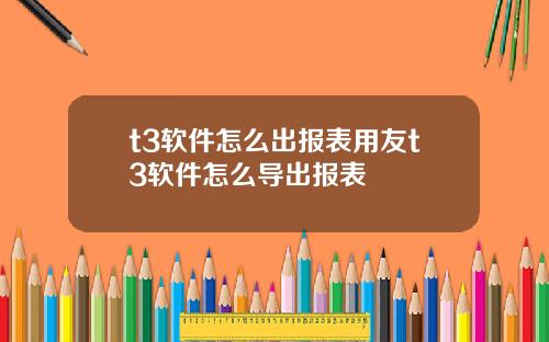 t3软件怎么出报表用友t3软件怎么导出报表