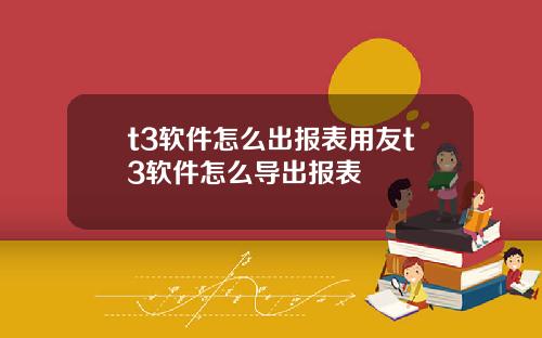 t3软件怎么出报表用友t3软件怎么导出报表
