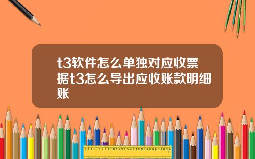 t3软件怎么单独对应收票据t3怎么导出应收账款明细账
