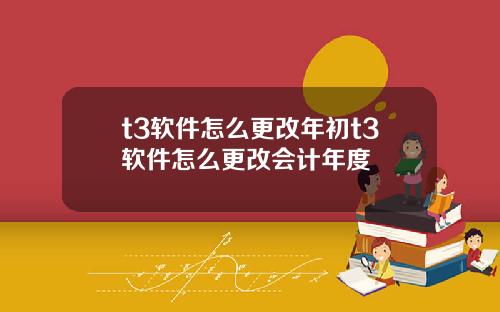 t3软件怎么更改年初t3软件怎么更改会计年度