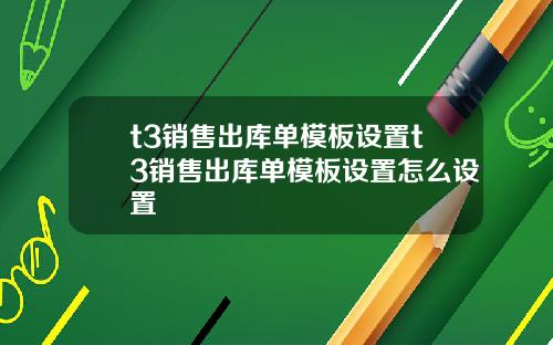 t3销售出库单模板设置t3销售出库单模板设置怎么设置