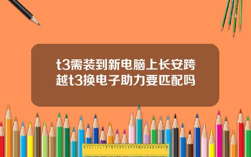 t3需装到新电脑上长安跨越t3换电子助力要匹配吗