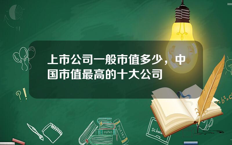 上市公司一般市值多少，中国市值最高的十大公司