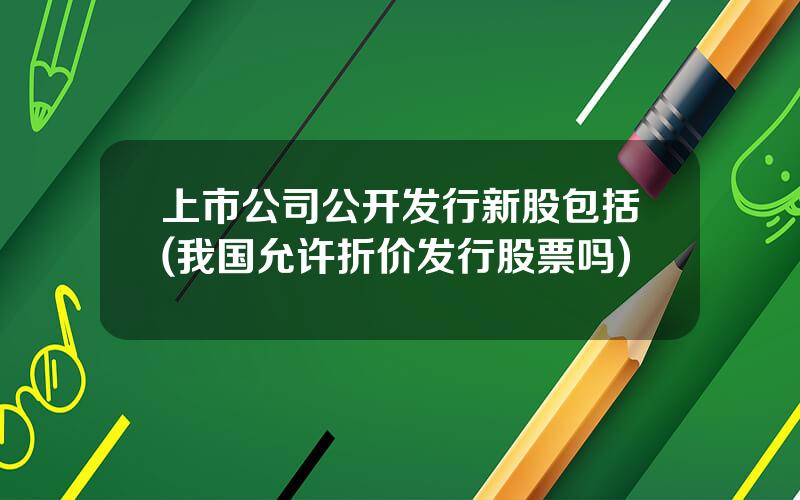 上市公司公开发行新股包括(我国允许折价发行股票吗)