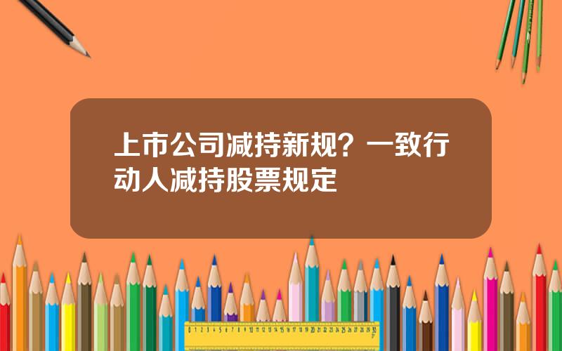 上市公司减持新规？一致行动人减持股票规定