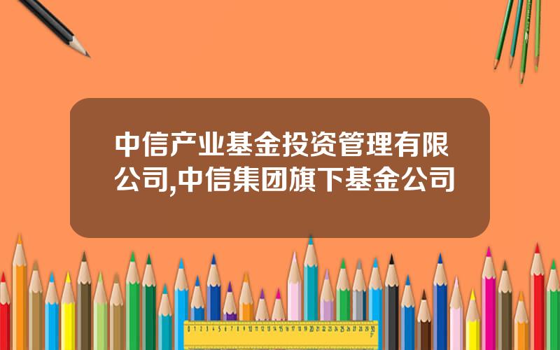 中信产业基金投资管理有限公司,中信集团旗下基金公司