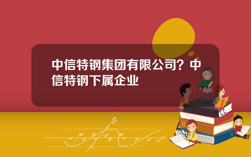 中信特钢集团有限公司？中信特钢下属企业