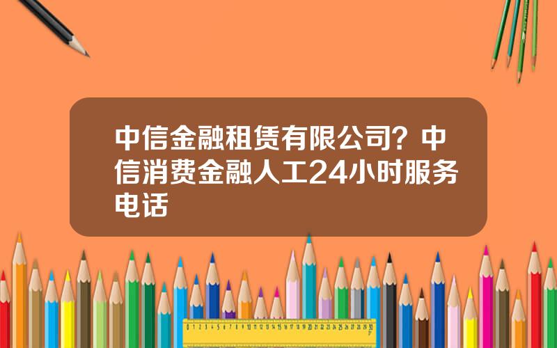 中信金融租赁有限公司？中信消费金融人工24小时服务电话