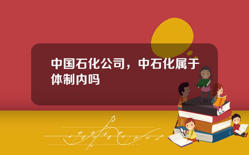 中国石化公司，中石化属于体制内吗
