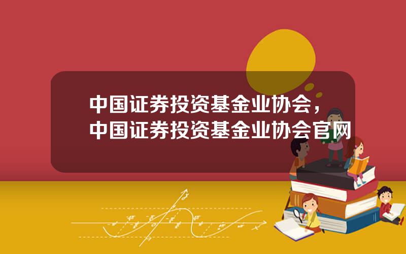中国证券投资基金业协会，中国证券投资基金业协会官网