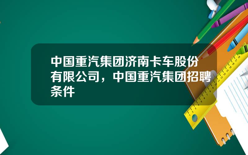 中国重汽集团济南卡车股份有限公司，中国重汽集团招聘条件