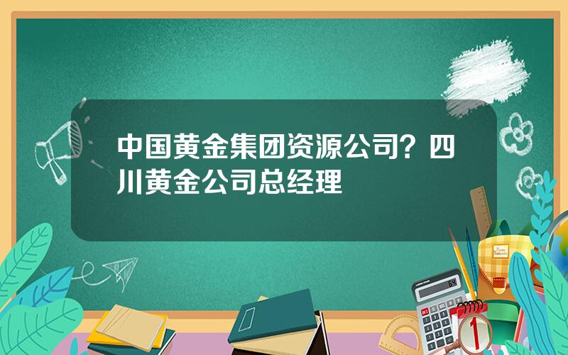 中国黄金集团资源公司？四川黄金公司总经理