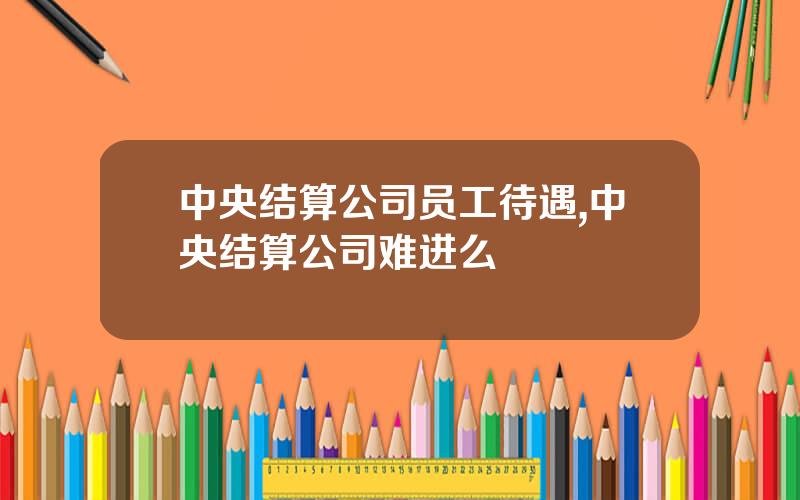 中央结算公司员工待遇,中央结算公司难进么