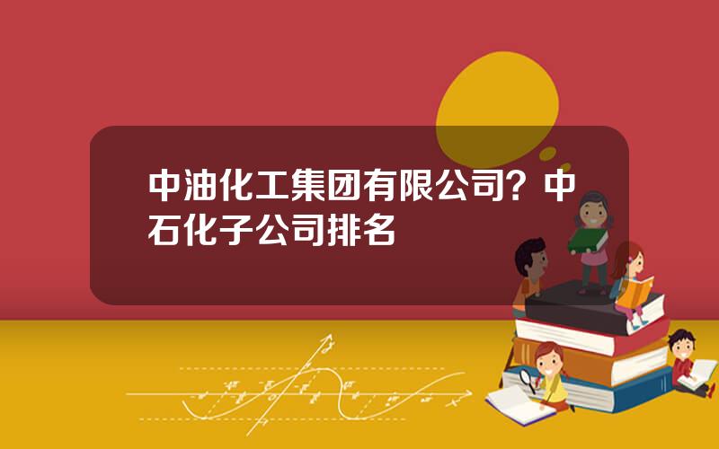 中油化工集团有限公司？中石化子公司排名