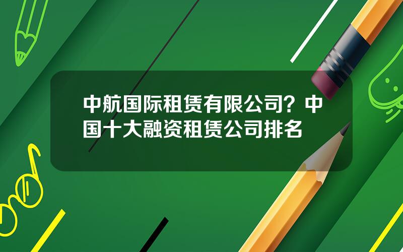 中航国际租赁有限公司？中国十大融资租赁公司排名