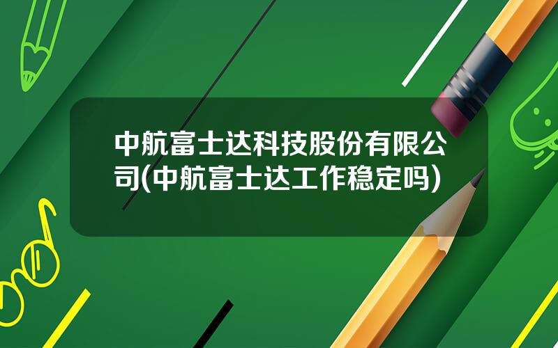 中航富士达科技股份有限公司(中航富士达工作稳定吗)