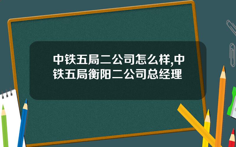 中铁五局二公司怎么样,中铁五局衡阳二公司总经理