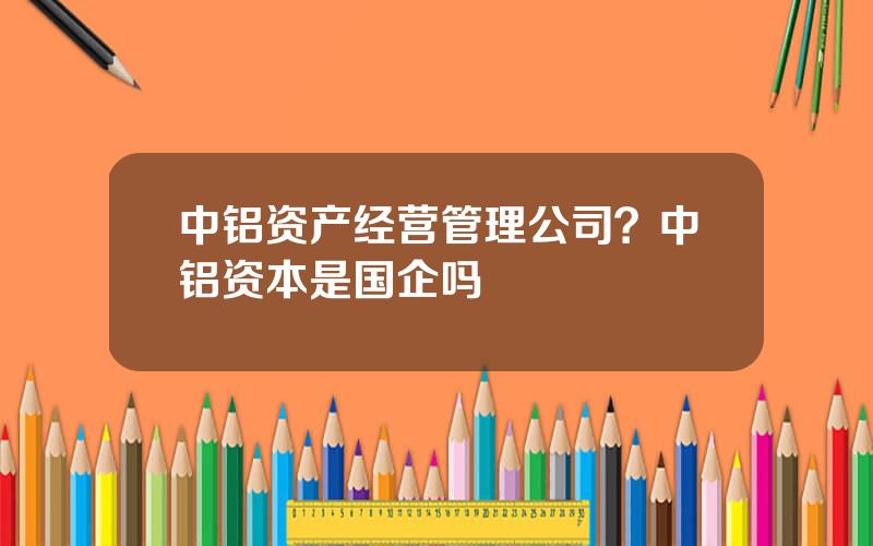 中铝资产经营管理公司？中铝资本是国企吗
