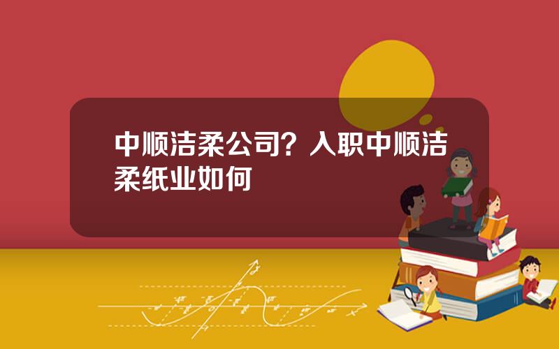 中顺洁柔公司？入职中顺洁柔纸业如何