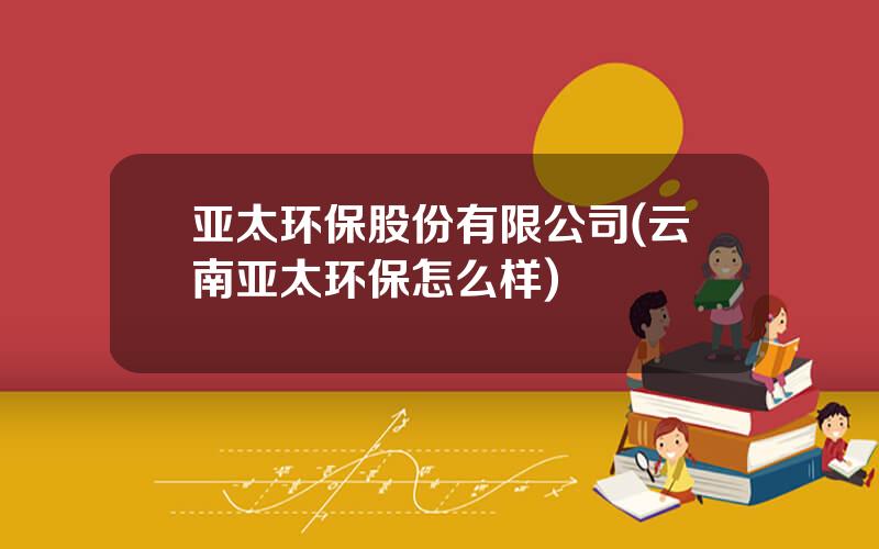 亚太环保股份有限公司(云南亚太环保怎么样)