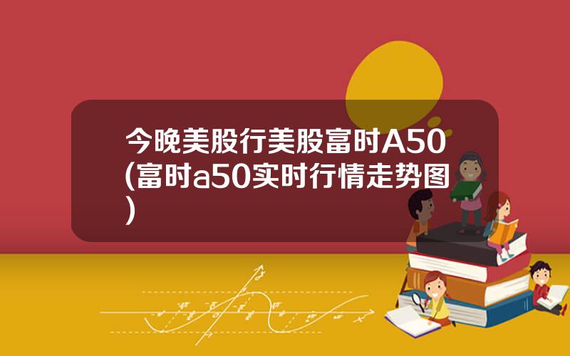 今晚美股行美股富时A50(富时a50实时行情走势图)