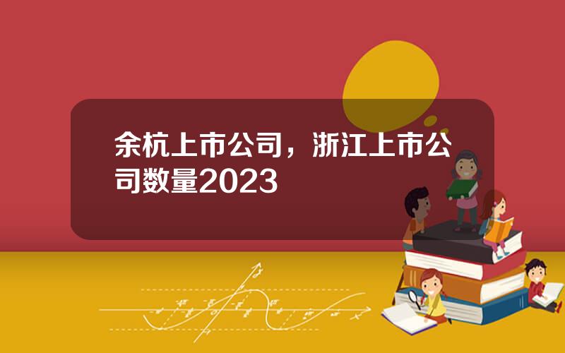 余杭上市公司，浙江上市公司数量2023