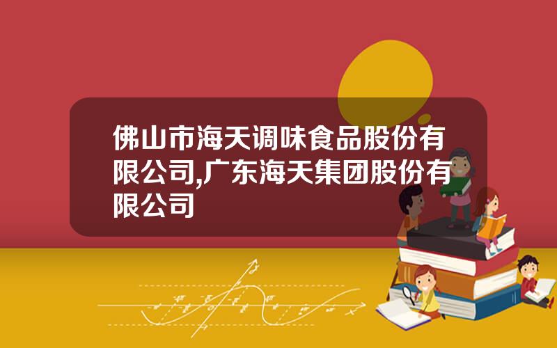 佛山市海天调味食品股份有限公司,广东海天集团股份有限公司
