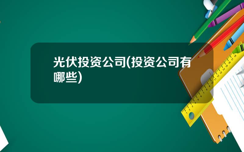 光伏投资公司(投资公司有哪些)