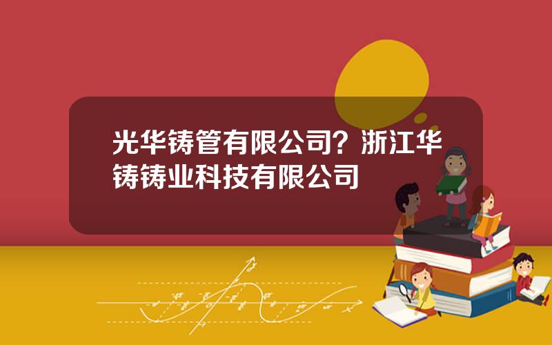 光华铸管有限公司？浙江华铸铸业科技有限公司