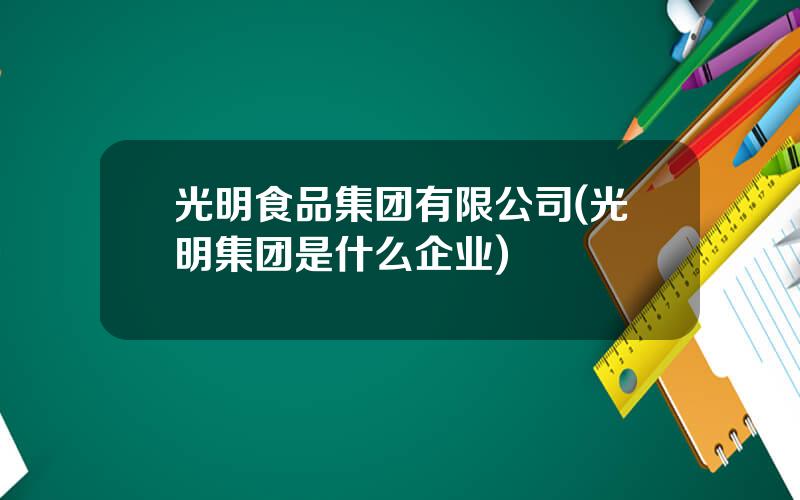光明食品集团有限公司(光明集团是什么企业)